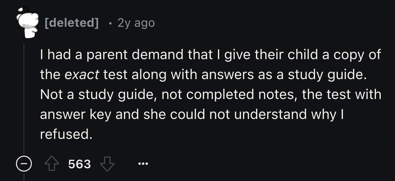 screenshot - deleted 2y ago I had a parent demand that I give their child a copy of the exact test along with answers as a study guide. Not a study guide, not completed notes, the test with answer key and she could not understand why I refused. 563